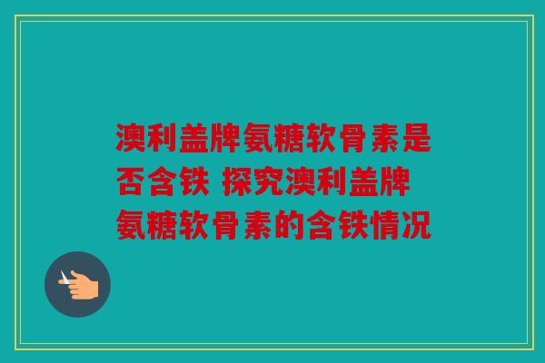 澳利盖牌氨糖软骨素是否含铁 探究澳利盖牌氨糖软骨素的含铁情况 澳利盖牌氨糖软骨素是否含铁 探究澳利盖牌氨糖软骨素的含铁情况