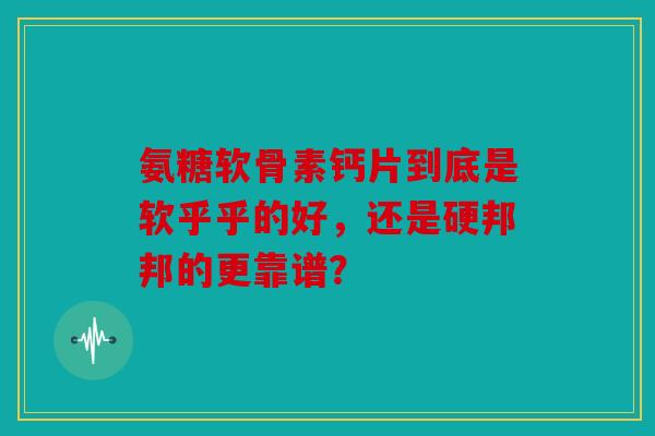 氨糖软骨素钙片到底是软乎乎的好,还是硬邦邦的更靠谱? 氨糖软骨素钙片到底是软乎乎的好,还是硬邦邦的更靠谱?