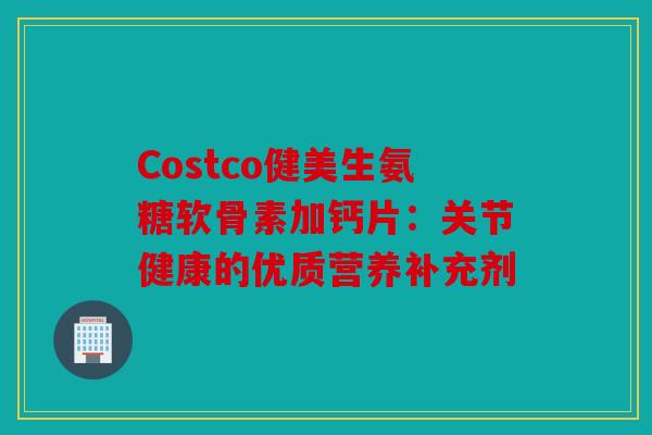 Costco健美生氨糖软骨素加钙片:关节健康的优质营养补充剂 Costco健美生氨糖软骨素加钙片:关节健康的优质营养补充剂