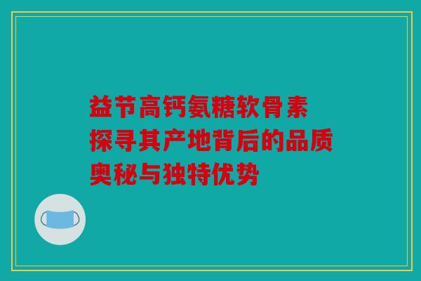 益节高钙氨糖软骨素 探寻其产地背后的品质奥秘与独特优势 益节高钙氨糖软骨素 探寻其产地背后的品质奥秘与独特优势