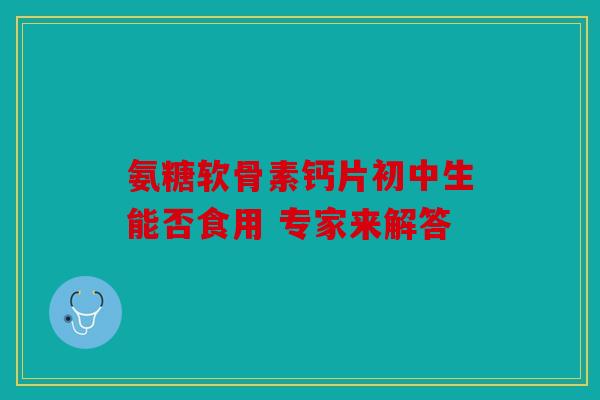 氨糖软骨素钙片初中生能否食用 专家来解答 氨糖软骨素钙片初中生能否食用 专家来解答