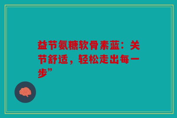 益节氨糖软骨素蓝:关节舒适,轻松走出每一步” 益节氨糖软骨素蓝:关节舒适,轻松走出每一步”