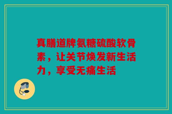 真膳道牌氨糖硫酸软骨素,让关节焕发新生活力,享受无痛生活 真膳道牌氨糖硫酸软骨素,让关节焕发新生活力,享受无痛生活