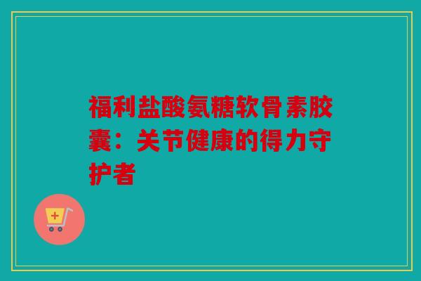 福利盐酸氨糖软骨素胶囊：关节健康的得力守护者