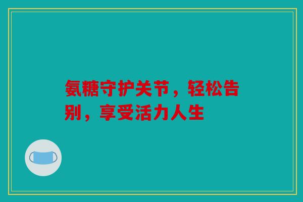 氨糖守护关节，轻松告别，享受活力人生