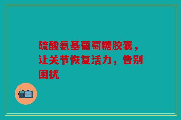 硫酸氨基葡萄糖胶囊,让关节恢复活力,告别困扰 硫酸氨基葡萄糖胶囊,让关节恢复活力,告别困扰