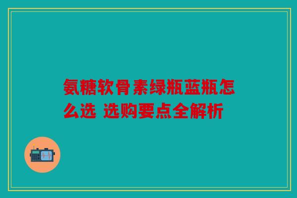氨糖软骨素绿瓶蓝瓶怎么选 选购要点全解析 氨糖软骨素绿瓶蓝瓶怎么选 选购要点全解析