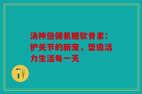 汤神倍健氨糖软骨素:护关节的新宠,塑造活力生活每一天 汤神倍健氨糖软骨素:护关节的新宠,塑造活力生活每一天
