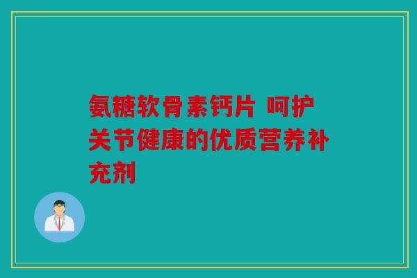 氨糖软骨素钙片 呵护关节健康的优质营养补充剂 氨糖软骨素钙片 呵护关节健康的优质营养补充剂