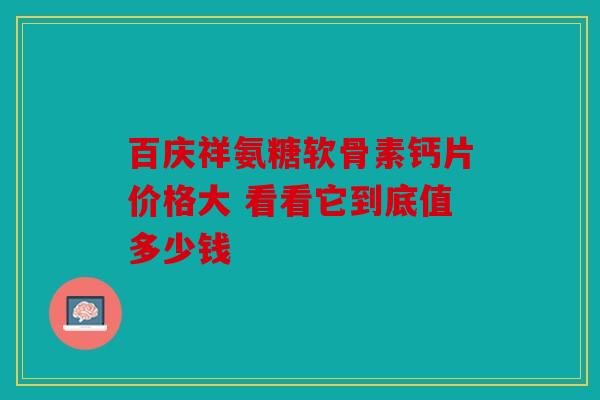 百庆祥氨糖软骨素钙片价格大 看看它到底值多少钱 百庆祥氨糖软骨素钙片价格大 看看它到底值多少钱