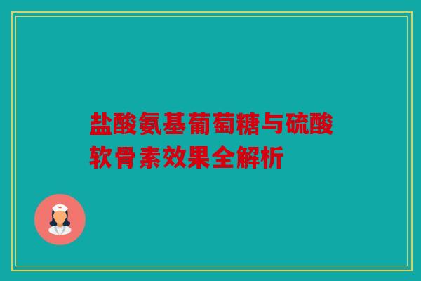 盐酸氨基葡萄糖与硫酸软骨素效果全解析