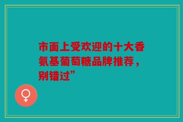 市面上受欢迎的十大香氨基葡萄糖品牌推荐，别错过”