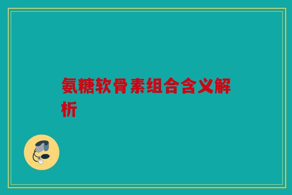 氨糖软骨素组合含义解析 氨糖软骨素组合含义解析