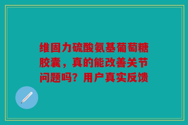 维固力硫酸氨基葡萄糖胶囊，真的能改善关节问题吗？用户真实反馈