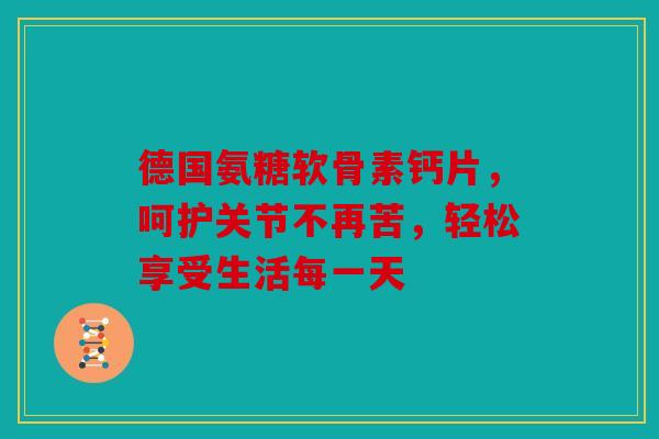 德国氨糖软骨素钙片,呵护关节不再苦,轻松享受生活每一天 德国氨糖软骨素钙片,呵护关节不再苦,轻松享受生活每一天