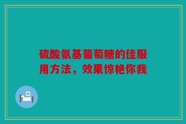 硫酸氨基葡萄糖的佳服用方法，效果惊艳你我