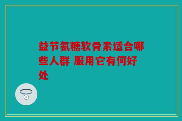 益节氨糖软骨素适合哪些人群 服用它有何好处