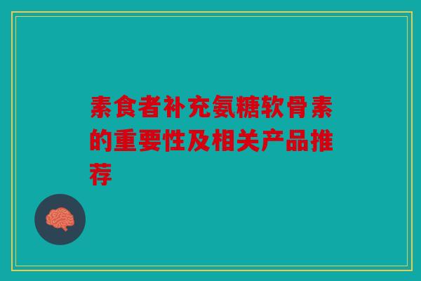 素食者补充氨糖软骨素的重要性及相关产品推荐 素食者补充氨糖软骨素的重要性及相关产品推荐