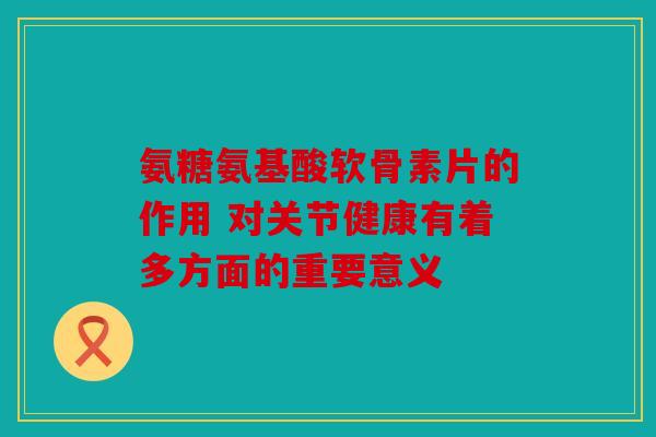 氨糖氨基酸软骨素片的作用 对关节健康有着多方面的重要意义 氨糖氨基酸软骨素片的作用 对关节健康有着多方面的重要意义