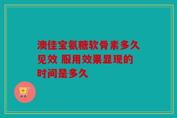 澳佳宝氨糖软骨素多久见效 服用效果显现的时间是多久 澳佳宝氨糖软骨素多久见效 服用效果显现的时间是多久