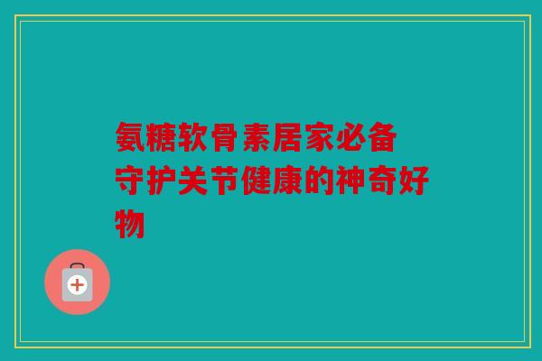 氨糖软骨素居家必备 守护关节健康的神奇好物