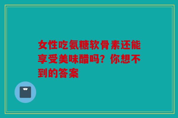 女性吃氨糖软骨素还能享受美味醋吗？你想不到的答案