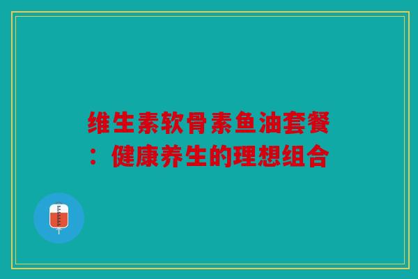 维生素软骨素鱼油套餐：健康养生的理想组合