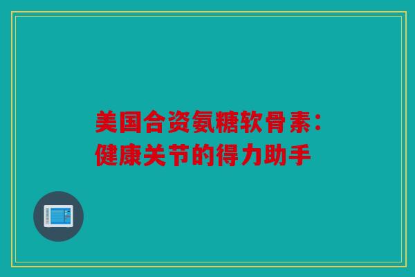 美国合资氨糖软骨素：健康关节的得力助手