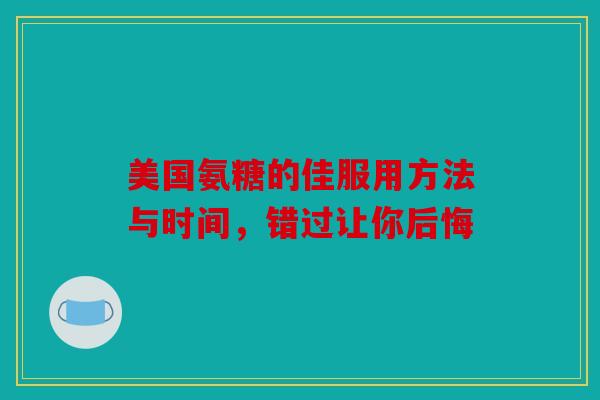 美国氨糖的佳服用方法与时间,错过让你后悔 美国氨糖的佳服用方法与时间,错过让你后悔