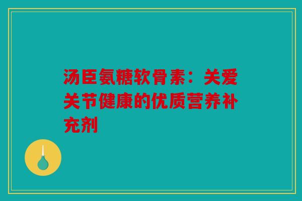 汤臣氨糖软骨素:关爱关节健康的优质营养补充剂 汤臣氨糖软骨素:关爱关节健康的优质营养补充剂