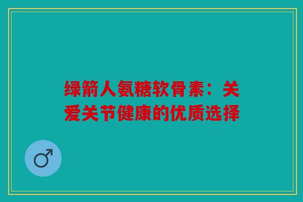 绿箭人氨糖软骨素:关爱关节健康的优质选择 绿箭人氨糖软骨素:关爱关节健康的优质选择