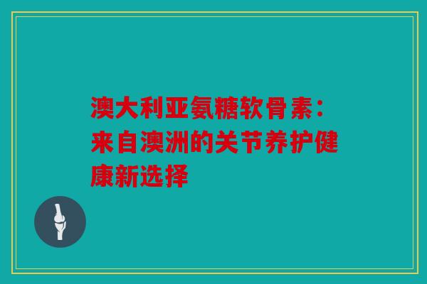 澳大利亚氨糖软骨素：来自澳洲的关节养护健康新选择