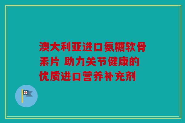 澳大利亚进口氨糖软骨素片 助力关节健康的优质进口营养补充剂
