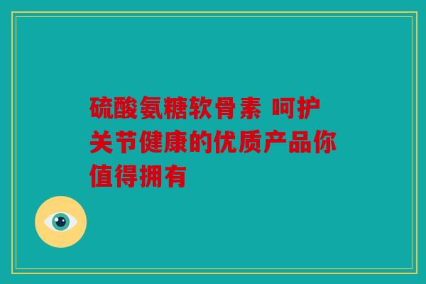 硫酸氨糖软骨素 呵护关节健康的优质产品你值得拥有 硫酸氨糖软骨素 呵护关节健康的优质产品你值得拥有