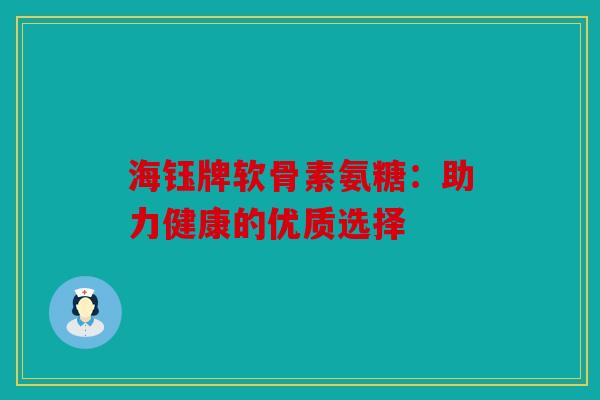 海钰牌软骨素氨糖:助力健康的优质选择 海钰牌软骨素氨糖:助力健康的优质选择