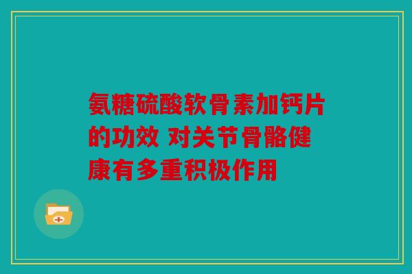 氨糖硫酸软骨素加钙片的功效 对关节骨骼健康有多重积极作用 氨糖硫酸软骨素加钙片的功效 对关节骨骼健康有多重积极作用