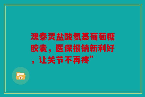 澳泰灵盐酸氨基葡萄糖胶囊,医保报销新利好,让关节不再疼” 澳泰灵盐酸氨基葡萄糖胶囊,医保报销新利好,让关节不再疼”