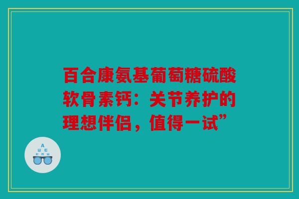 百合康氨基葡萄糖硫酸软骨素钙:关节养护的理想伴侣,值得一试” 百合康氨基葡萄糖硫酸软骨素钙:关节养护的理想伴侣,值得一试”