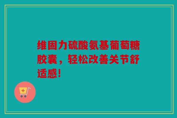 维固力硫酸氨基葡萄糖胶囊，轻松改善关节舒适感!