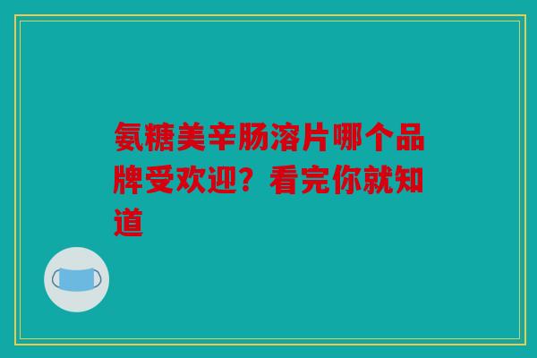 氨糖美辛肠溶片哪个品牌受欢迎？看完你就知道