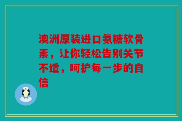 澳洲原装进口氨糖软骨素,让你轻松告别关节不适,呵护每一步的自信 澳洲原装进口氨糖软骨素,让你轻松告别关节不适,呵护每一步的自信