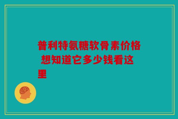 普利特氨糖软骨素价格 想知道它多少钱看这里 普利特氨糖软骨素价格 想知道它多少钱看这里
