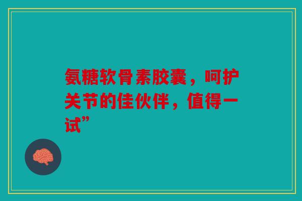 氨糖软骨素胶囊，呵护关节的佳伙伴，值得一试”
