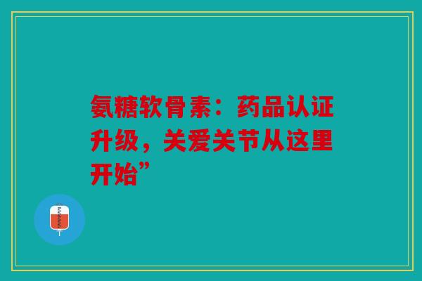 氨糖软骨素：药品认证升级，关爱关节从这里开始”