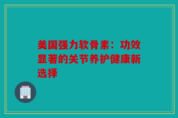 美国强力软骨素：功效显著的关节养护健康新选择