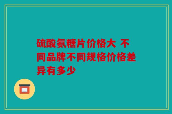 硫酸氨糖片价格大 不同品牌不同规格价格差异有多少 硫酸氨糖片价格大 不同品牌不同规格价格差异有多少