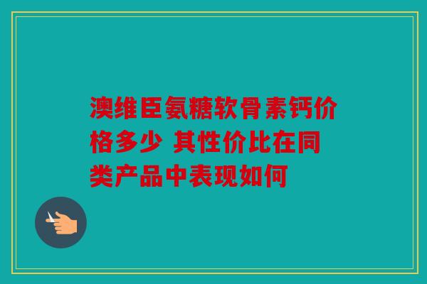 澳维臣氨糖软骨素钙价格多少 其性价比在同类产品中表现如何
