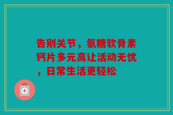 告别关节,氨糖软骨素钙片多元高让活动无忧,日常生活更轻松 告别关节,氨糖软骨素钙片多元高让活动无忧,日常生活更轻松