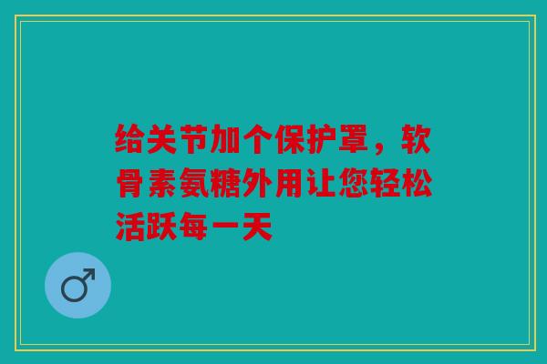 给关节加个保护罩，软骨素氨糖外用让您轻松活跃每一天
