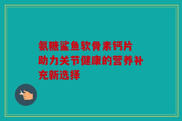 氨糖鲨鱼软骨素钙片 助力关节健康的营养补充新选择 氨糖鲨鱼软骨素钙片 助力关节健康的营养补充新选择